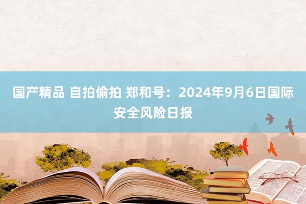 国产精品 自拍偷拍 郑和号：2024年9月6日国际安全风险日报