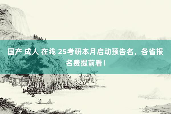 国产 成人 在线 25考研本月启动预告名，各省报名费提前看！