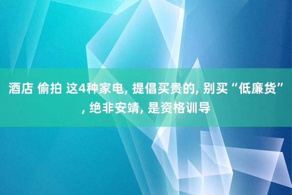 酒店 偷拍 这4种家电， 提倡买贵的， 别买“低廉货”， 绝非安靖， 是资格训导