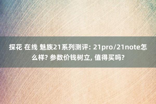 探花 在线 魅族21系列测评: 21pro/21note怎么样? 参数价钱树立， 值得买吗?