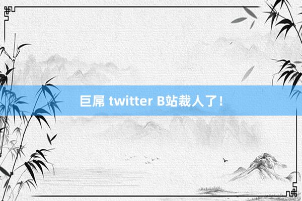 巨屌 twitter B站裁人了！