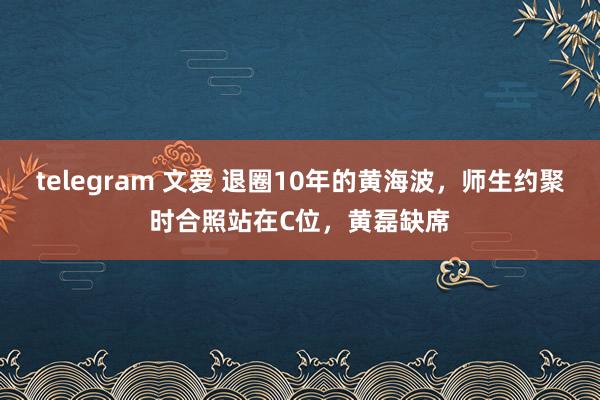 telegram 文爱 退圈10年的黄海波，师生约聚时合照站在C位，黄磊缺席