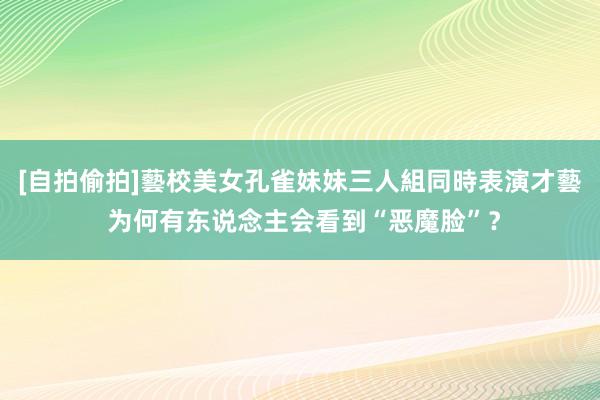 [自拍偷拍]藝校美女孔雀妹妹三人組同時表演才藝 为何有东说念主会看到“恶魔脸”？