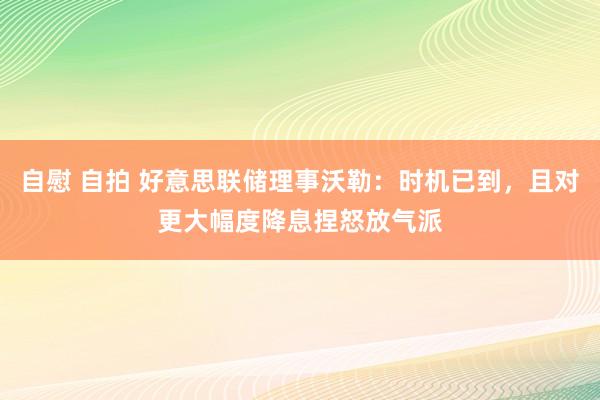 自慰 自拍 好意思联储理事沃勒：时机已到，且对更大幅度降息捏怒放气派