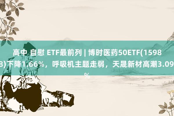 高中 自慰 ETF最前列 | 博时医药50ETF(159838)下降1.66%，呼吸机主题走弱，天晟新材高潮3.09%