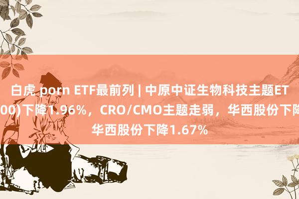 白虎 porn ETF最前列 | 中原中证生物科技主题ETF(516500)下降1.96%，CRO/CMO主题走弱，华西股份下降1.67%