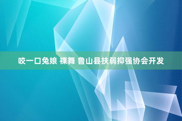 咬一口兔娘 裸舞 鲁山县扶弱抑强协会开发