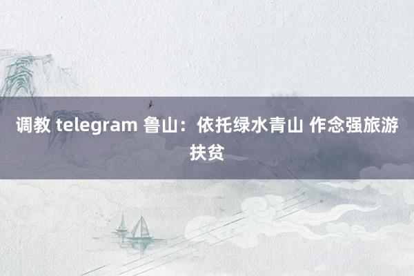 调教 telegram 鲁山：依托绿水青山 作念强旅游扶贫