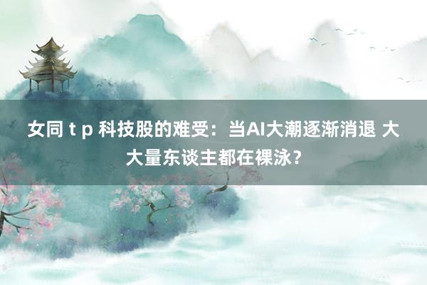 女同 t p 科技股的难受：当AI大潮逐渐消退 大大量东谈主都在裸泳？