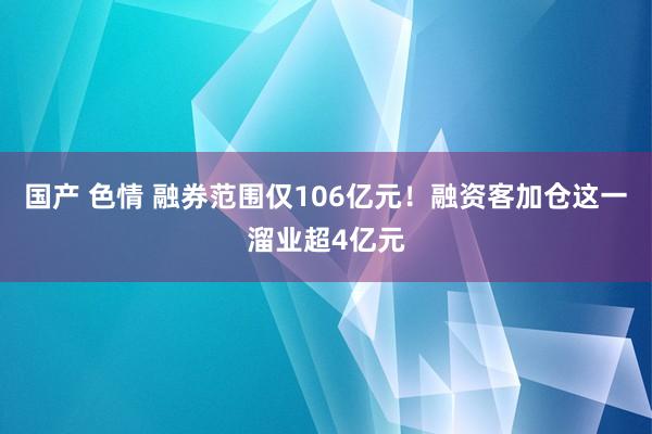 国产 色情 融券范围仅106亿元！融资客加仓这一溜业超4亿元