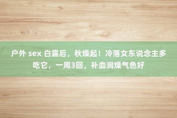 户外 sex 白露后，秋燥起！冷落女东说念主多吃它，一周3回，补血润燥气色好