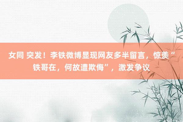 女同 突发！李铁微博显现网友多半留言，惊羡“铁哥在，何故遭欺侮”，激发争议