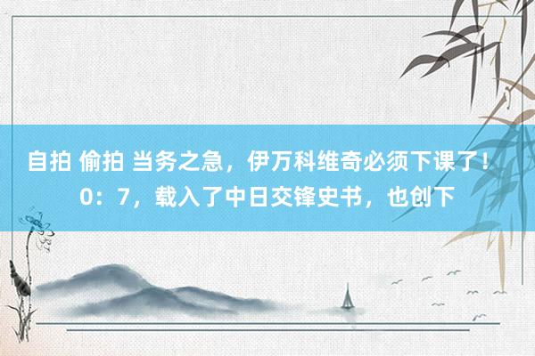 自拍 偷拍 当务之急，伊万科维奇必须下课了！ 0：7，载入了中日交锋史书，也创下