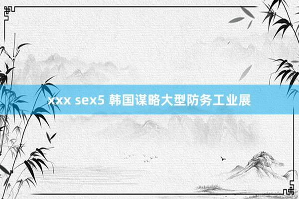 xxx sex5 韩国谋略大型防务工业展