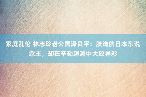 家庭乱伦 林志玲老公黑泽良平：肤浅的日本东说念主，却在辛勤超越中大放异彩