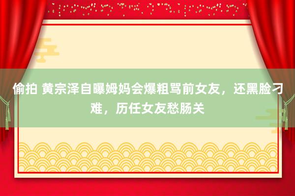 偷拍 黄宗泽自曝姆妈会爆粗骂前女友，还黑脸刁难，历任女友愁肠关