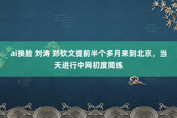 ai换脸 刘涛 郑钦文提前半个多月来到北京，当天进行中网初度闇练