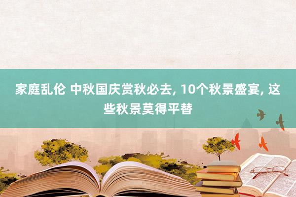 家庭乱伦 中秋国庆赏秋必去， 10个秋景盛宴， 这些秋景莫得平替