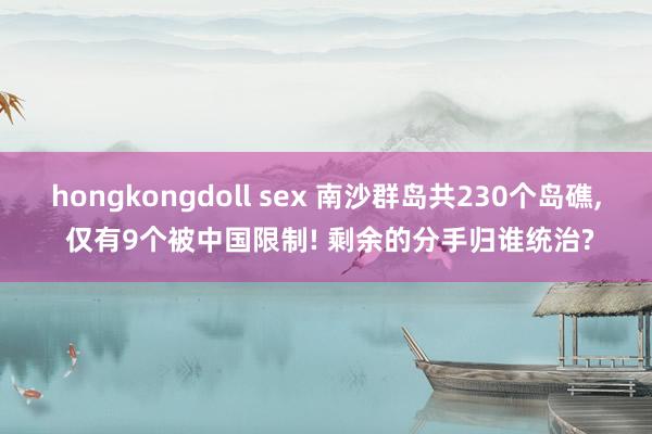 hongkongdoll sex 南沙群岛共230个岛礁， 仅有9个被中国限制! 剩余的分手归谁统治?