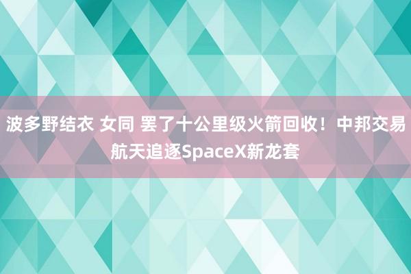 波多野结衣 女同 罢了十公里级火箭回收！中邦交易航天追逐SpaceX新龙套