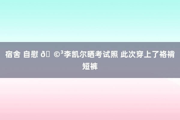 宿舍 自慰 🩳李凯尔晒考试照 此次穿上了袼褙短裤