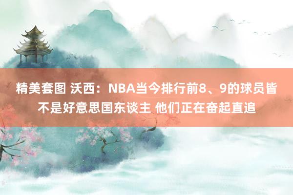 精美套图 沃西：NBA当今排行前8、9的球员皆不是好意思国东谈主 他们正在奋起直追