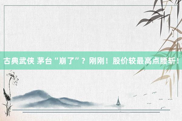 古典武侠 茅台“崩了”？刚刚！股价较最高点腰斩！