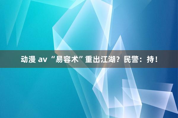 动漫 av “易容术”重出江湖？民警：持！