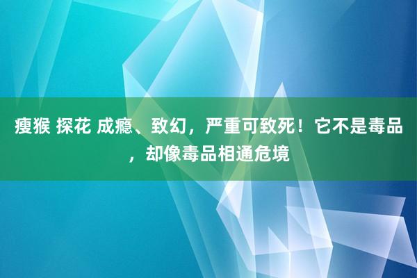 瘦猴 探花 成瘾、致幻，严重可致死！它不是毒品，却像毒品相通危境