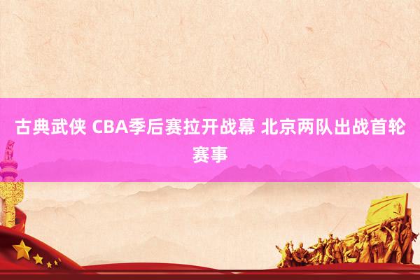 古典武侠 CBA季后赛拉开战幕 北京两队出战首轮赛事