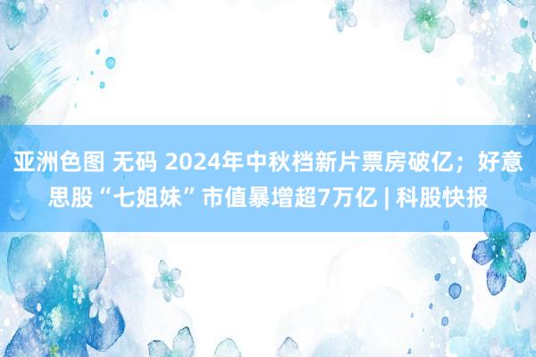 亚洲色图 无码 2024年中秋档新片票房破亿；好意思股“七姐妹”市值暴增超7万亿 | 科股快报