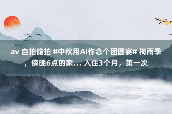 av 自拍偷拍 #中秋用AI作念个团圆宴# 梅雨季，傍晚6点的家… 入住3个月，第一次