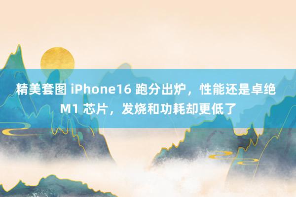 精美套图 iPhone16 跑分出炉，性能还是卓绝 M1 芯片，发烧和功耗却更低了