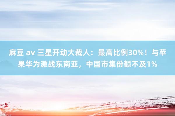 麻豆 av 三星开动大裁人：最高比例30%！与苹果华为激战东南亚，中国市集份额不及1%