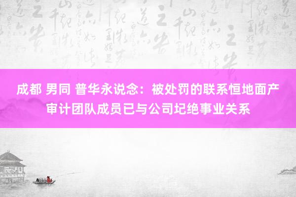 成都 男同 普华永说念：被处罚的联系恒地面产审计团队成员已与公司圮绝事业关系