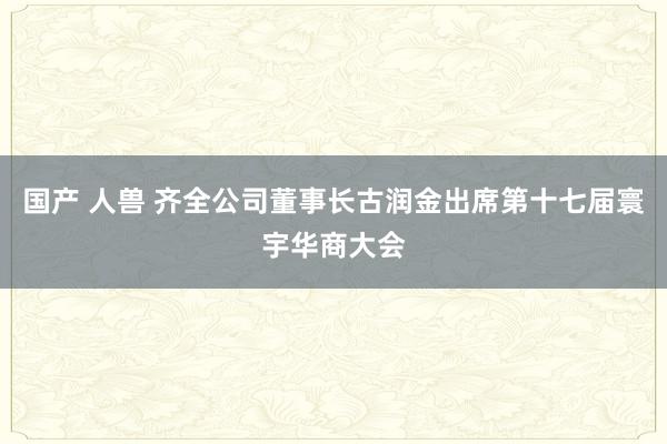 国产 人兽 齐全公司董事长古润金出席第十七届寰宇华商大会