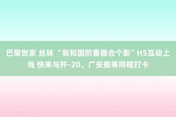 巴黎世家 丝袜 “我和国防重器合个影”H5互动上线 快来与歼-20、广安舰等同框打卡