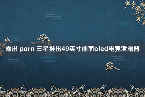 露出 porn 三星推出49英寸曲面oled电竞泄露器