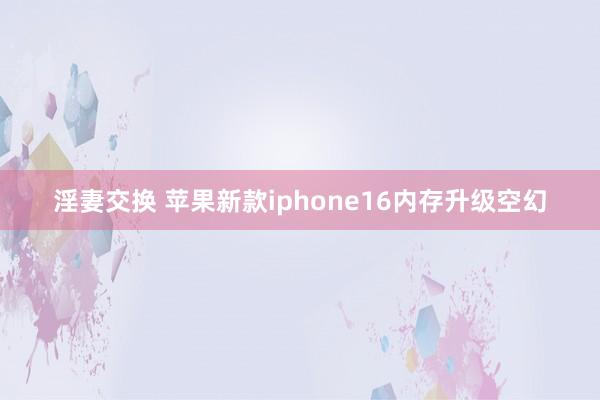 淫妻交换 苹果新款iphone16内存升级空幻