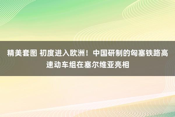 精美套图 初度进入欧洲！中国研制的匈塞铁路高速动车组在塞尔维亚亮相