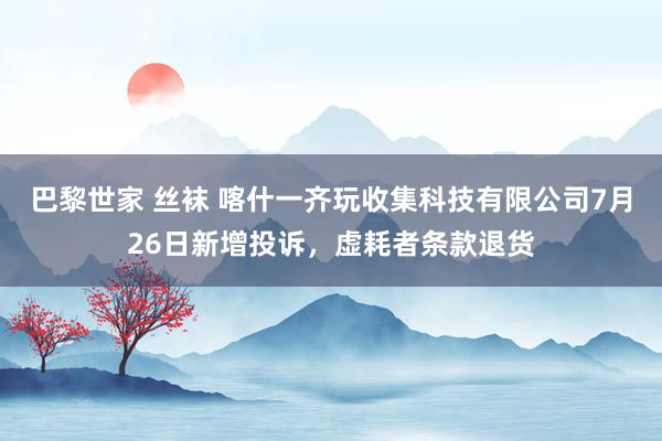 巴黎世家 丝袜 喀什一齐玩收集科技有限公司7月26日新增投诉，虚耗者条款退货