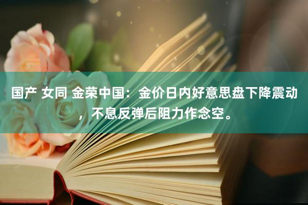 国产 女同 金荣中国：金价日内好意思盘下降震动，不息反弹后阻力作念空。