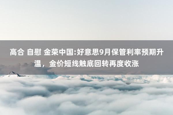 高合 自慰 金荣中国:好意思9月保管利率预期升温，金价短线触底回转再度收涨