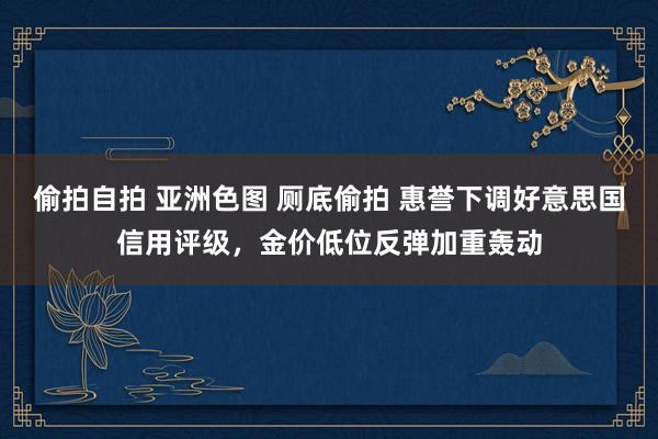 偷拍自拍 亚洲色图 厕底偷拍 惠誉下调好意思国信用评级，金价低位反弹加重轰动