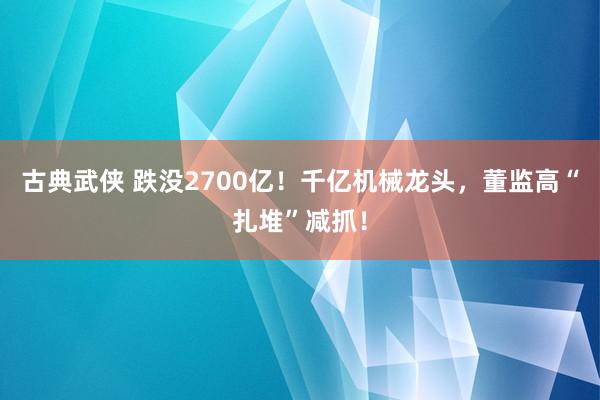 古典武侠 跌没2700亿！千亿机械龙头，董监高“扎堆”减抓！