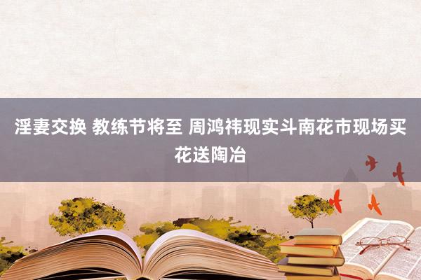 淫妻交换 教练节将至 周鸿祎现实斗南花市现场买花送陶冶