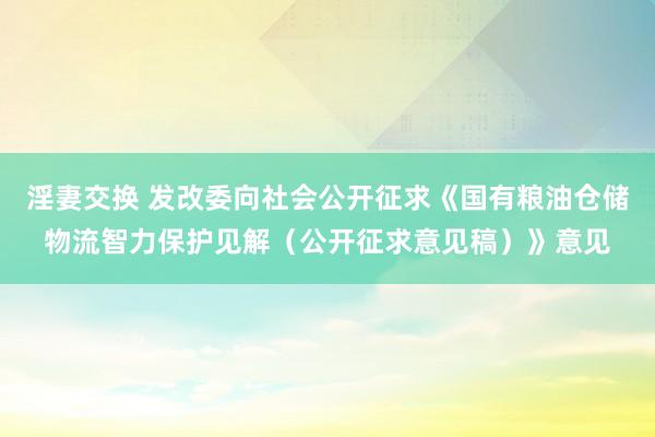 淫妻交换 发改委向社会公开征求《国有粮油仓储物流智力保护见解（公开征求意见稿）》意见