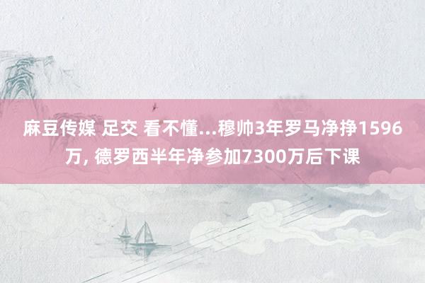 麻豆传媒 足交 看不懂...穆帅3年罗马净挣1596万， 德罗西半年净参加7300万后下课