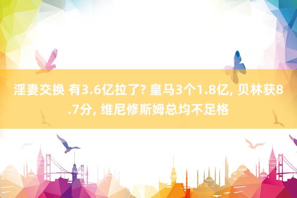 淫妻交换 有3.6亿拉了? 皇马3个1.8亿， 贝林获8.7分， 维尼修斯姆总均不足格