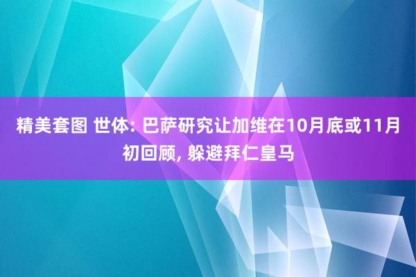 精美套图 世体: 巴萨研究让加维在10月底或11月初回顾， 躲避拜仁皇马